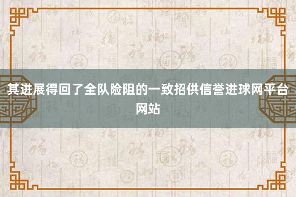 其进展得回了全队险阻的一致招供信誉进球网平台网站