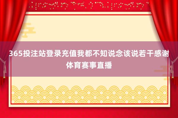 365投注站登录充值我都不知说念该说若干感谢体育赛事直播