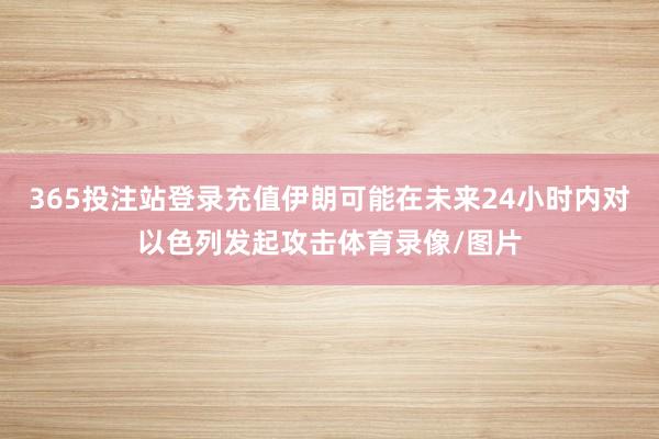 365投注站登录充值伊朗可能在未来24小时内对以色列发起攻击体育录像/图片