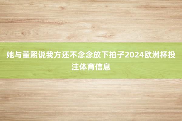 她与董熙说我方还不念念放下拍子2024欧洲杯投注体育信息